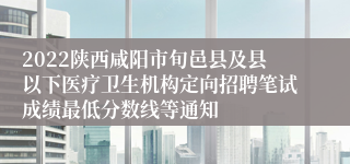 2022陕西咸阳市旬邑县及县以下医疗卫生机构定向招聘笔试成绩最低分数线等通知