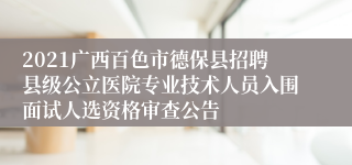 2021广西百色市德保县招聘县级公立医院专业技术人员入围面试人选资格审查公告