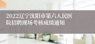 2022辽宁沈阳市第六人民医院招聘现场考核成绩通知