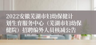 2022安徽芜湖市妇幼保健计划生育服务中心（芜湖市妇幼保健院）招聘编外人员核减公告