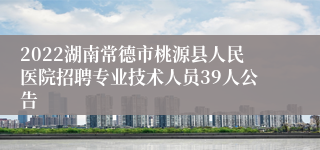 2022湖南常德市桃源县人民医院招聘专业技术人员39人公告