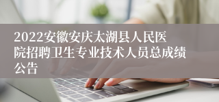 2022安徽安庆太湖县人民医院招聘卫生专业技术人员总成绩公告