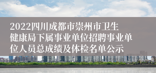 2022四川成都市崇州市卫生健康局下属事业单位招聘事业单位人员总成绩及体检名单公示