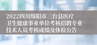2022四川绵阳市三台县医疗卫生健康事业单位考核招聘专业技术人员考核成绩及体检公告