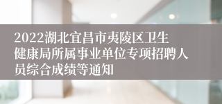 2022湖北宜昌市夷陵区卫生健康局所属事业单位专项招聘人员综合成绩等通知