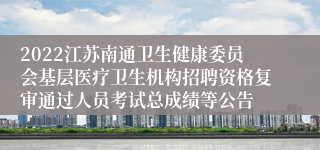 2022江苏南通卫生健康委员会基层医疗卫生机构招聘资格复审通过人员考试总成绩等公告
