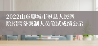 2022山东聊城市冠县人民医院招聘备案制人员笔试成绩公示