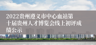 2022贵州遵义市中心血站第十届贵州人才博览会线上初评成绩公示