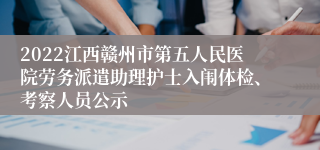 2022江西赣州市第五人民医院劳务派遣助理护士入闱体检、考察人员公示