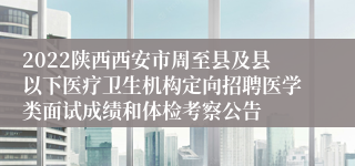 2022陕西西安市周至县及县以下医疗卫生机构定向招聘医学类面试成绩和体检考察公告