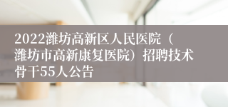 2022潍坊高新区人民医院（潍坊市高新康复医院）招聘技术骨干55人公告