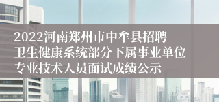 2022河南郑州市中牟县招聘卫生健康系统部分下属事业单位专业技术人员面试成绩公示