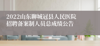 2022山东聊城冠县人民医院招聘备案制人员总成绩公告