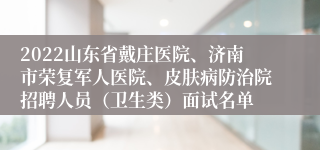 2022山东省戴庄医院、济南市荣复军人医院、皮肤病防治院招聘人员（卫生类）面试名单