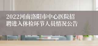 2022河南洛阳市中心医院招聘进入体检环节人员情况公告