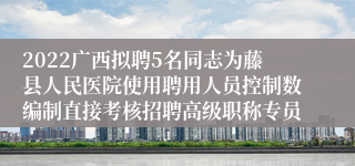 2022广西拟聘5名同志为藤县人民医院使用聘用人员控制数编制直接考核招聘高级职称专员