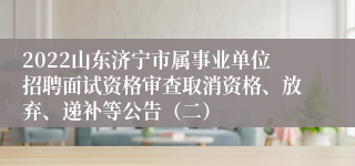 2022山东济宁市属事业单位招聘面试资格审查取消资格、放弃、递补等公告（二）