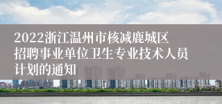 2022浙江温州市核减鹿城区招聘事业单位卫生专业技术人员计划的通知