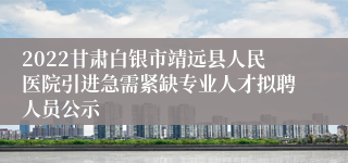 2022甘肃白银市靖远县人民医院引进急需紧缺专业人才拟聘人员公示