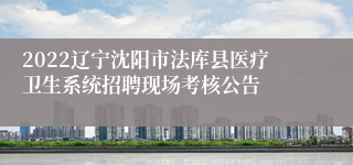 2022辽宁沈阳市法库县医疗卫生系统招聘现场考核公告