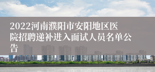 2022河南濮阳市安阳地区医院招聘递补进入面试人员名单公告