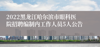 2022黑龙江哈尔滨市眼科医院招聘编制内工作人员5人公告