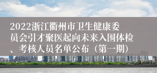2022浙江衢州市卫生健康委员会引才聚医起向未来入围体检、考核人员名单公布（第一期）