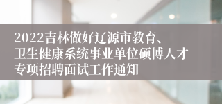 2022吉林做好辽源市教育、卫生健康系统事业单位硕博人才专项招聘面试工作通知