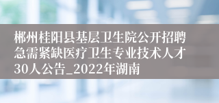 郴州桂阳县基层卫生院公开招聘急需紧缺医疗卫生专业技术人才30人公告_2022年湖南
