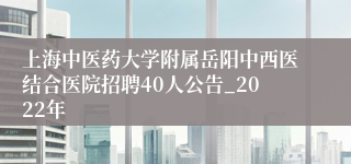 上海中医药大学附属岳阳中西医结合医院招聘40人公告_2022年