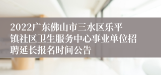 2022广东佛山市三水区乐平镇社区卫生服务中心事业单位招聘延长报名时间公告