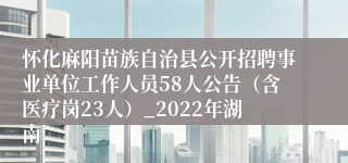怀化麻阳苗族自治县公开招聘事业单位工作人员58人公告（含医疗岗23人）_2022年湖南