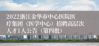 2022浙江金华市中心医院医疗集团（医学中心）招聘高层次人才1人公告（第四批）