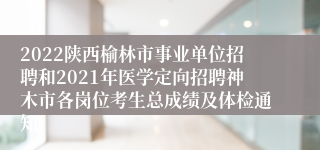 2022陕西榆林市事业单位招聘和2021年医学定向招聘神木市各岗位考生总成绩及体检通知