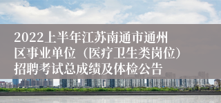 2022上半年江苏南通市通州区事业单位（医疗卫生类岗位）招聘考试总成绩及体检公告