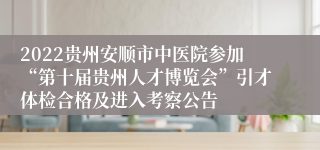 2022贵州安顺市中医院参加“第十届贵州人才博览会”引才体检合格及进入考察公告