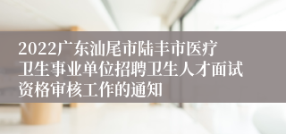 2022广东汕尾市陆丰市医疗卫生事业单位招聘卫生人才面试资格审核工作的通知