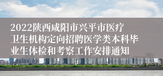 2022陕西咸阳市兴平市医疗卫生机构定向招聘医学类本科毕业生体检和考察工作安排通知