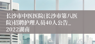 长沙市中医医院(长沙市第八医院)招聘护理人员40人公告_2022湖南
