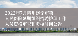 2022年7月四川遂宁市第一人民医院延期组织招聘护理工作人员资格审查和考核时间公告