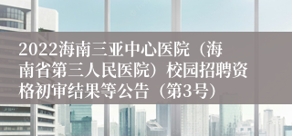 2022海南三亚中心医院（海南省第三人民医院）校园招聘资格初审结果等公告（第3号）