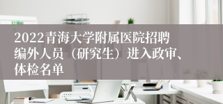 2022青海大学附属医院招聘编外人员（研究生）进入政审、体检名单