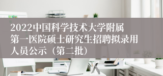 2022中国科学技术大学附属第一医院硕士研究生招聘拟录用人员公示（第二批）