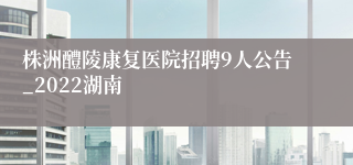 株洲醴陵康复医院招聘9人公告_2022湖南