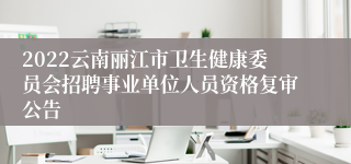 2022云南丽江市卫生健康委员会招聘事业单位人员资格复审公告
