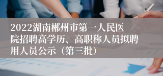 2022湖南郴州市第一人民医院招聘高学历、高职称人员拟聘用人员公示（第三批）