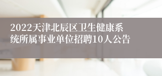 2022天津北辰区卫生健康系统所属事业单位招聘10人公告
