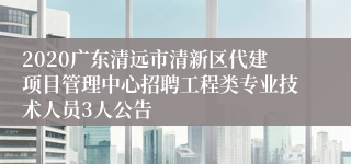2020广东清远市清新区代建项目管理中心招聘工程类专业技术人员3人公告