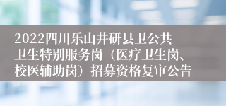 2022四川乐山井研县卫公共卫生特别服务岗（医疗卫生岗、校医辅助岗）招募资格复审公告
