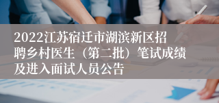 2022江苏宿迁市湖滨新区招聘乡村医生（第二批）笔试成绩及进入面试人员公告